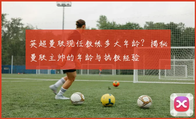 英超曼联现任教练多大年龄？揭秘曼联主帅的年龄与执教经验