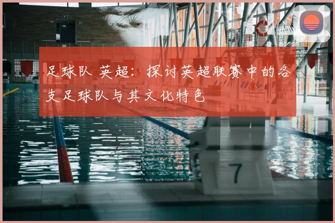足球队 英超：探讨英超联赛中的各支足球队与其文化特色